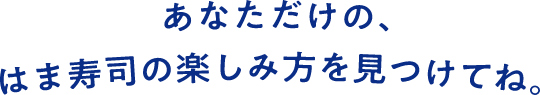 あなただけの、はま寿司の楽しみ方を見つけてね。