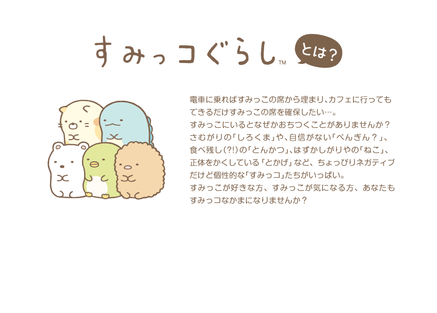 すみっコぐらしとは？ 電車に乗ればすみっこの席から埋まり、カフェに行ってもできるだけすみっこの席を確保したい…。すみっこにいるとなぜかおちつくことがありませんか？さむがりの「しろくま」や、自信がない「ぺんぎん？」、食べ残し（?!）の「とんかつ」、はずかしがりやの「ねこ」、正体をかくしている「とかげ」など、ちょっぴりネガティブだけど個性的な「すみっコ」たちがいっぱい。すみっこが好きな方、すみっこが気になる方、あなたもすみっコなかまになりませんか？