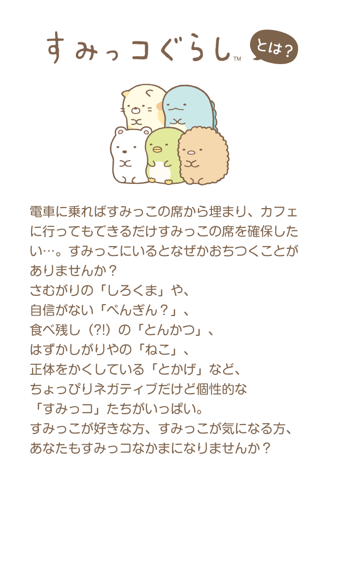 すみっコぐらしとは？ 電車に乗ればすみっこの席から埋まり、カフェに行ってもできるだけすみっこの席を確保したい…。すみっこにいるとなぜかおちつくことがありませんか？さむがりの「しろくま」や、自信がない「ぺんぎん？」、食べ残し（?!）の「とんかつ」、はずかしがりやの「ねこ」、正体をかくしている「とかげ」など、ちょっぴりネガティブだけど個性的な「すみっコ」たちがいっぱい。すみっこが好きな方、すみっこが気になる方、あなたもすみっコなかまになりませんか？