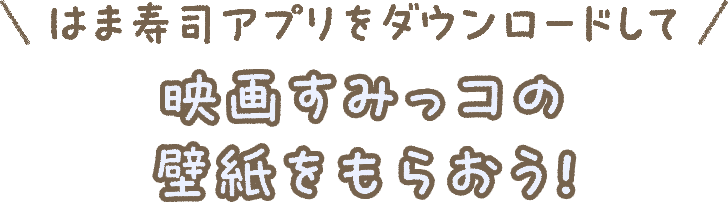 はま寿司アプリをダウンロードして映画すみっコの壁紙をもらおう！