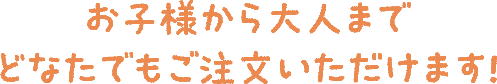 お子様から大人までどなたでもご注文いただけます！