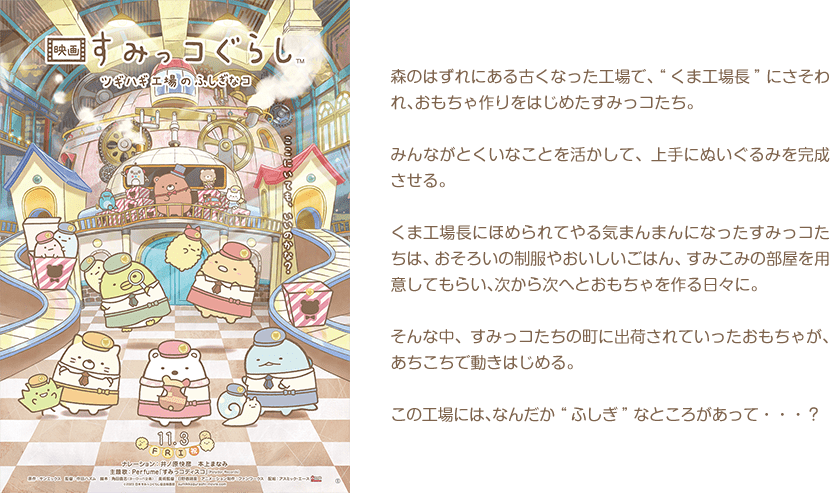 森のはずれにある古くなった工場で、“くま工場長”にさそわれ、おもちゃ作りをはじめたすみっコたち。みんながとくいなことを活かして、上手にぬいぐるみを完成させる。くま工場長にほめられてやる気まんまんになったすみっコたちは、おそろいの制服やおいしいごはん、すみこみの部屋を用意してもらい、次から次へとおもちゃを作る日々に。そんな中、すみっコたちの町に出荷されていったおもちゃが、あちこちで動きはじめる。この工場には、なんだか“ふしぎ”なところがあって・・・？