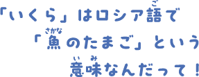 「いくら」はロシア語で「魚のたまご」という意味なんだって！