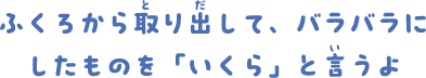ふくろから取り出して、バラバラにしたものを「いくら」と言うよ。