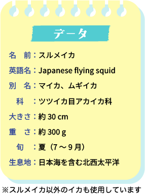 データ。名前：スルメイカ。英語名：Japanese flying squid。別名：マイカ、ムギイカ。科：ツツイカ目アカイカ科。大きさ：約30cm。重さ：約300g。旬：夏（7～9月）。生息地：日本海を含む北西太平洋。※スルメイカ以外のイカも使用しています。