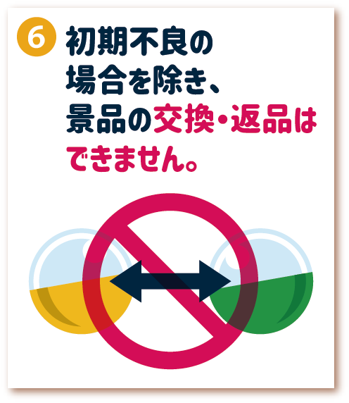 6. 初期不良の場合を除き、景品の交換・返品はできません。
