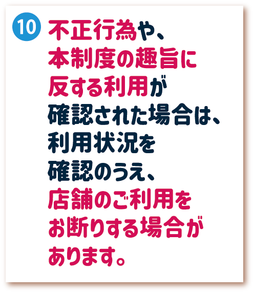 10. 不正行為や、本制度の趣旨に反する利用が確認された場合は、利用状況を確認のうえ、店舗のご利用をお断りする場合があります。