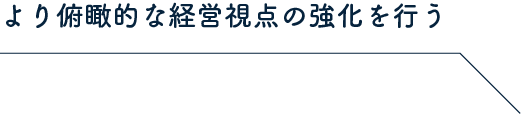 より俯瞰的な経営視点の強化を行う